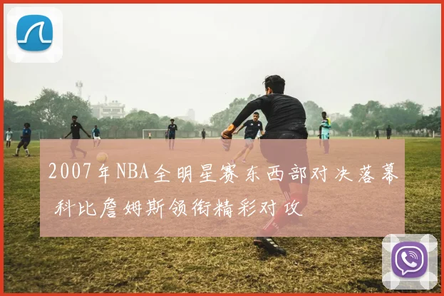 2007年NBA全明星赛东西部对决落幕 科比詹姆斯领衔精彩对攻