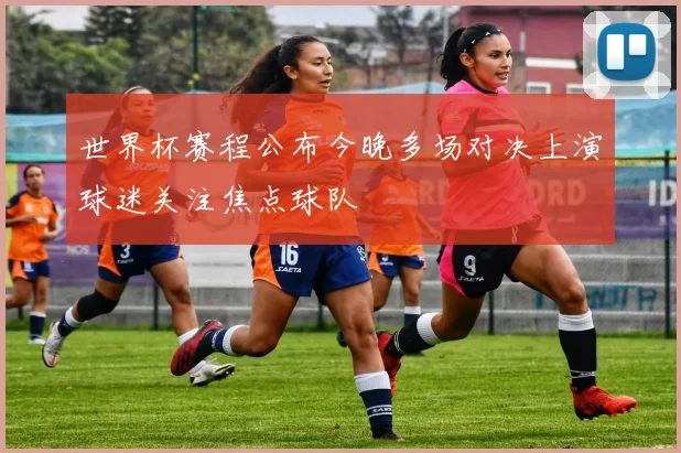 世界杯赛程公布今晚多场对决上演球迷关注焦点球队