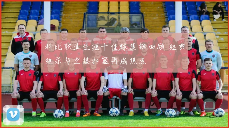 科比职业生涯十佳球集锦回顾 经典绝杀与空接扣篮再成焦点