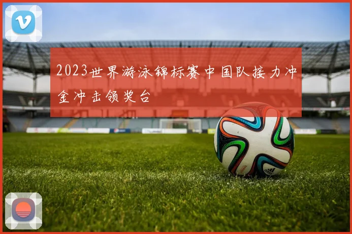 2023世界游泳锦标赛中国队接力冲金冲击领奖台