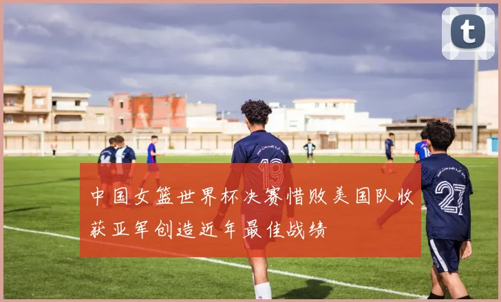 中国女篮世界杯决赛惜败美国队收获亚军创造近年最佳战绩