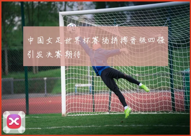 中国女足世界杯赛场拼搏晋级四强引发决赛期待