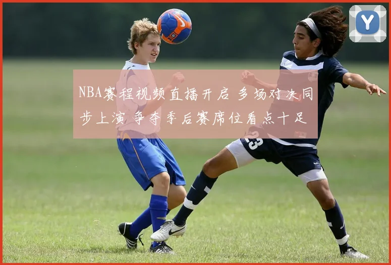 NBA赛程视频直播开启 多场对决同步上演 争夺季后赛席位看点十足