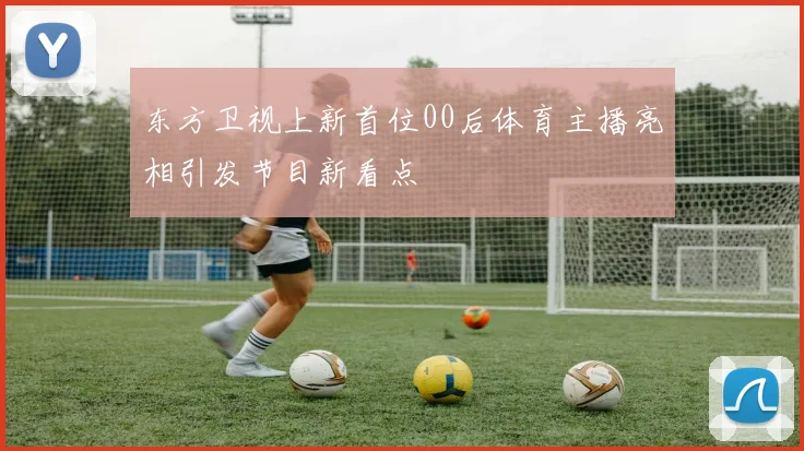 东方卫视上新首位00后体育主播亮相引发节目新看点