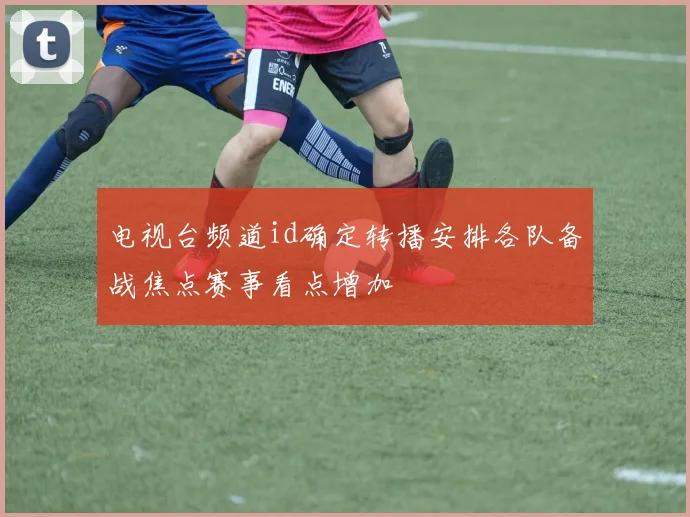 电视台频道id确定转播安排各队备战焦点赛事看点增加