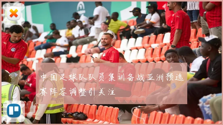 中国足球队队员集训备战亚洲预选赛阵容调整引关注