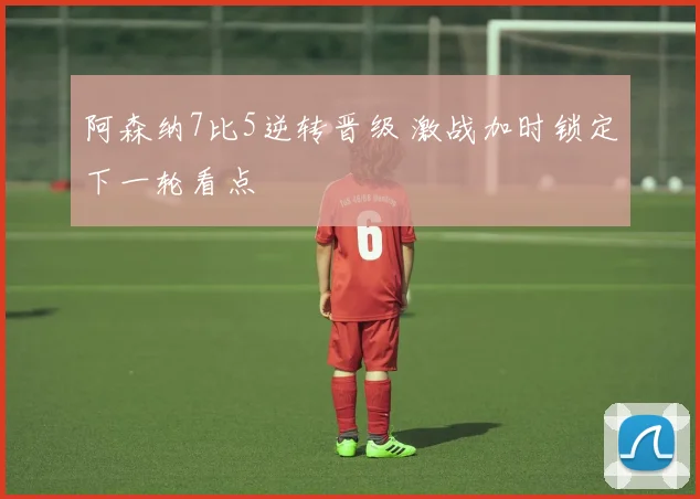 阿森纳7比5逆转晋级 激战加时锁定下一轮看点