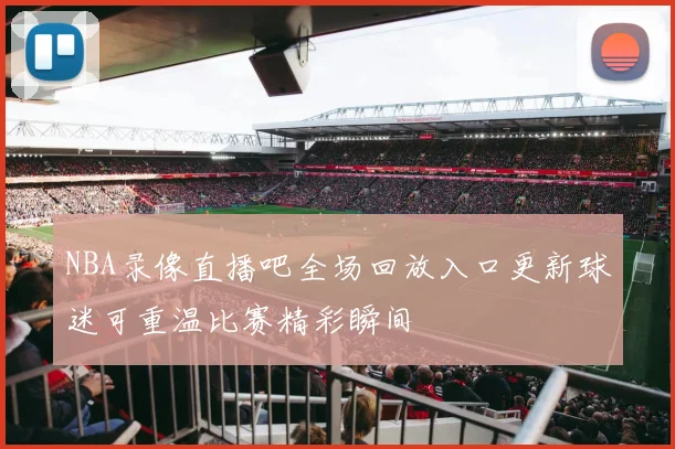 NBA录像直播吧全场回放入口更新球迷可重温比赛精彩瞬间