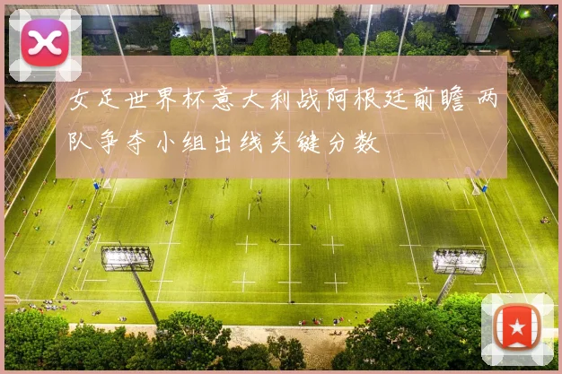 女足世界杯意大利战阿根廷前瞻 两队争夺小组出线关键分数