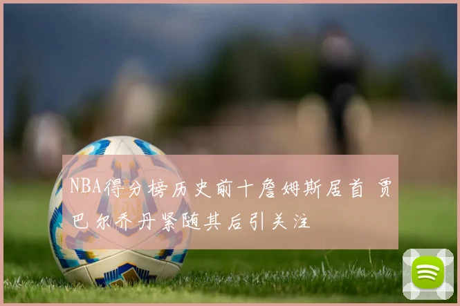 NBA得分榜历史前十詹姆斯居首 贾巴尔乔丹紧随其后引关注