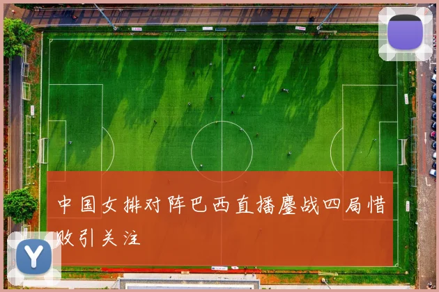 中国女排对阵巴西直播鏖战四局惜败引关注