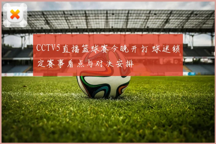 CCTV5直播篮球赛今晚开打 球迷锁定赛事看点与对决安排