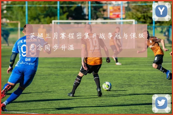 英超三月赛程密集开战争冠与保级悬念同步升温