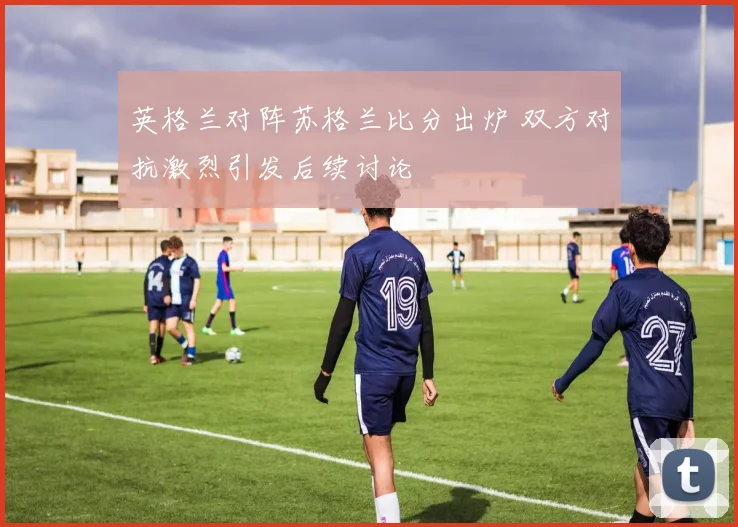 英格兰对阵苏格兰比分出炉 双方对抗激烈引发后续讨论