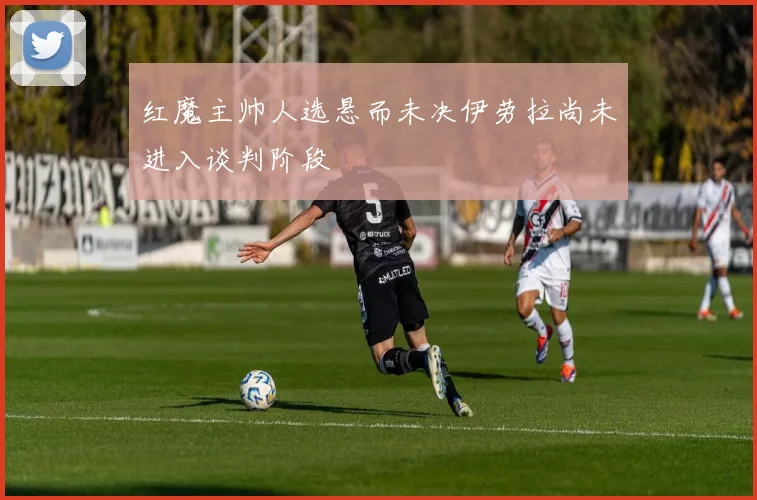 红魔主帅人选悬而未决伊劳拉尚未进入谈判阶段