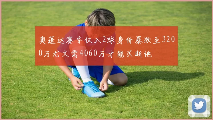 奥蓬达赛季仅入2球身价暴跌至3200万尤文需4060万才能买断他