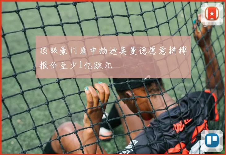 顶级豪门看中扬迪奥曼德愿意拼搏报价至少1亿欧元