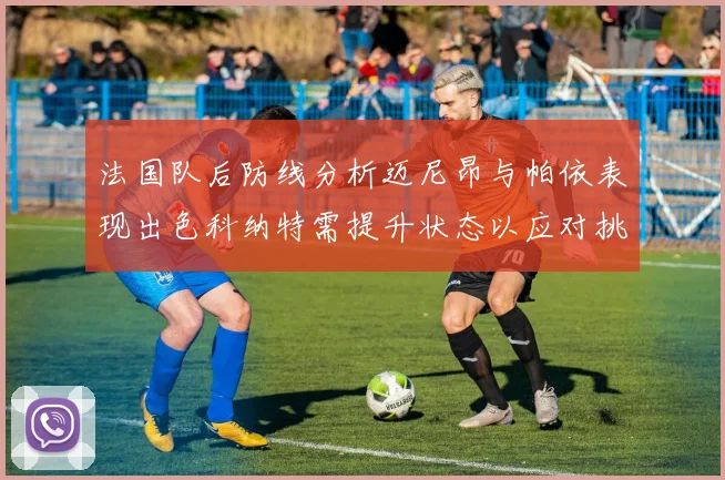 法国队后防线分析迈尼昂与帕依表现出色科纳特需提升状态以应对挑战