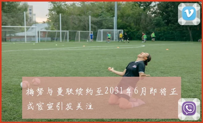 梅努与曼联续约至2031年6月即将正式官宣引发关注