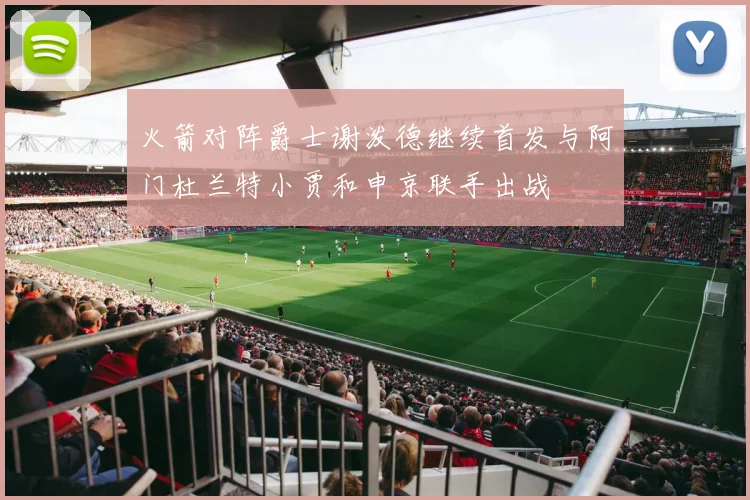 火箭对阵爵士谢泼德继续首发与阿门杜兰特小贾和申京联手出战