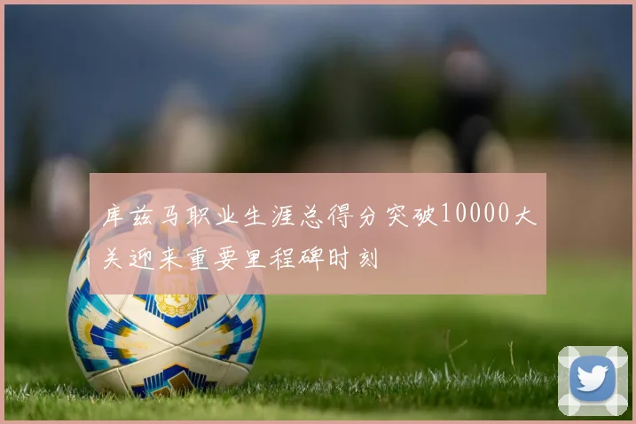 库兹马职业生涯总得分突破10000大关迎来重要里程碑时刻