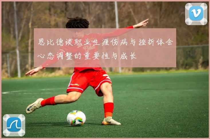 恩比德谈职业生涯伤病与挫折体会心态调整的重要性与成长