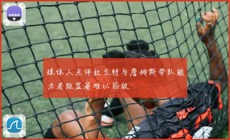 媒体人点评杜兰特与詹姆斯带队能力差距显著难以匹敌
