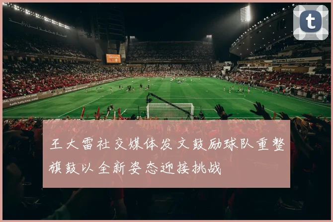 王大雷社交媒体发文鼓励球队重整旗鼓以全新姿态迎接挑战