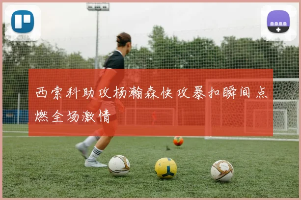 西索科助攻杨瀚森快攻暴扣瞬间点燃全场激情