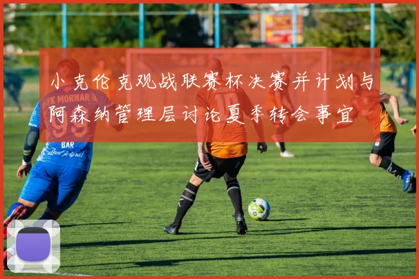 小克伦克观战联赛杯决赛并计划与阿森纳管理层讨论夏季转会事宜