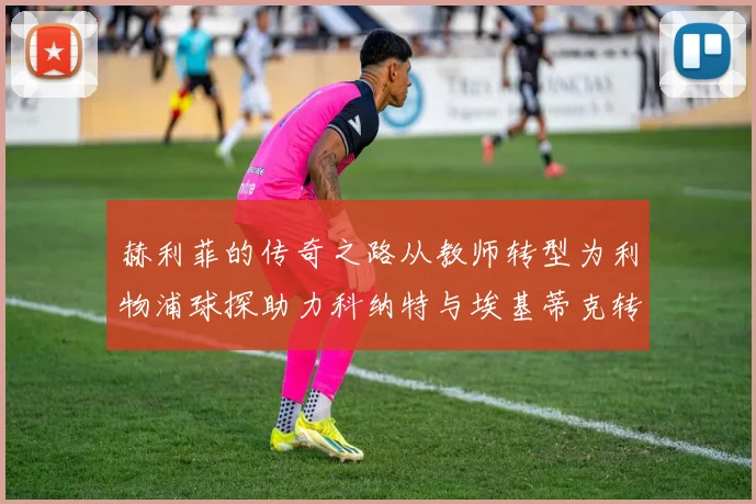 赫利菲的传奇之路从教师转型为利物浦球探助力科纳特与埃基蒂克转会