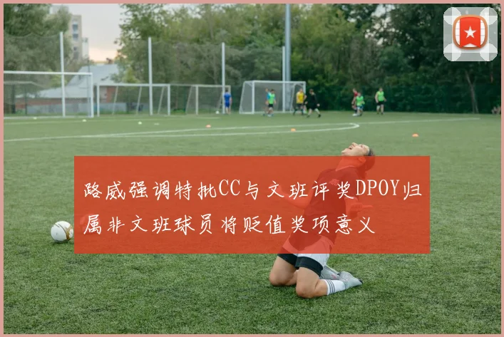 路威强调特批CC与文班评奖DPOY归属非文班球员将贬值奖项意义