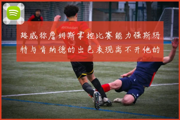 路威称詹姆斯掌控比赛能力强斯玛特与肯纳德的出色表现离不开他的指导