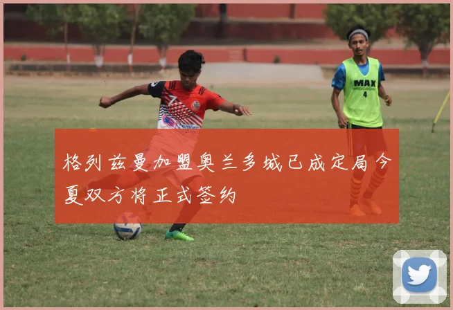 格列兹曼加盟奥兰多城已成定局今夏双方将正式签约