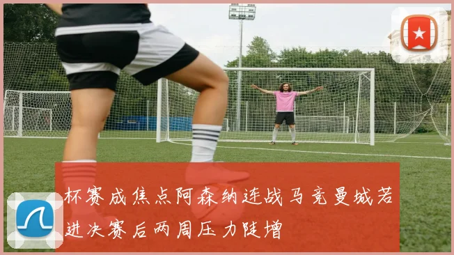 杯赛成焦点阿森纳连战马竞曼城若进决赛后两周压力陡增