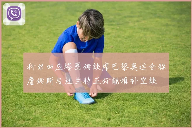 科尔回应塔图姆缺席巴黎奥运会称詹姆斯与杜兰特正好能填补空缺