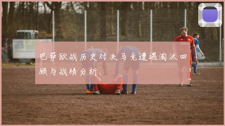 巴萨欧战历史对决马竞遭遇淘汰回顾与战绩分析