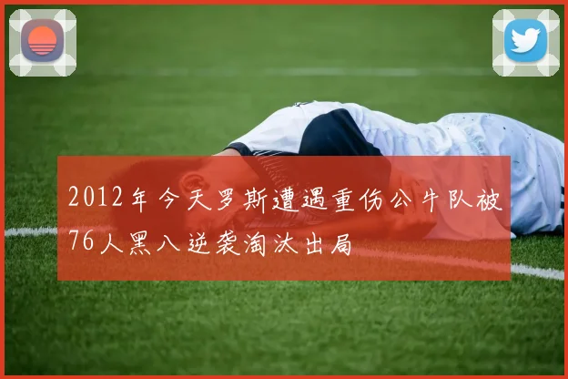 2012年今天罗斯遭遇重伤公牛队被76人黑八逆袭淘汰出局