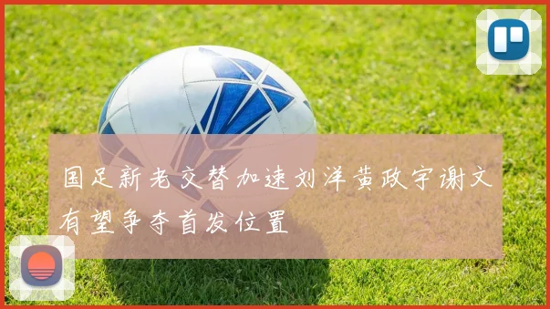 国足新老交替加速刘洋黄政宇谢文有望争夺首发位置