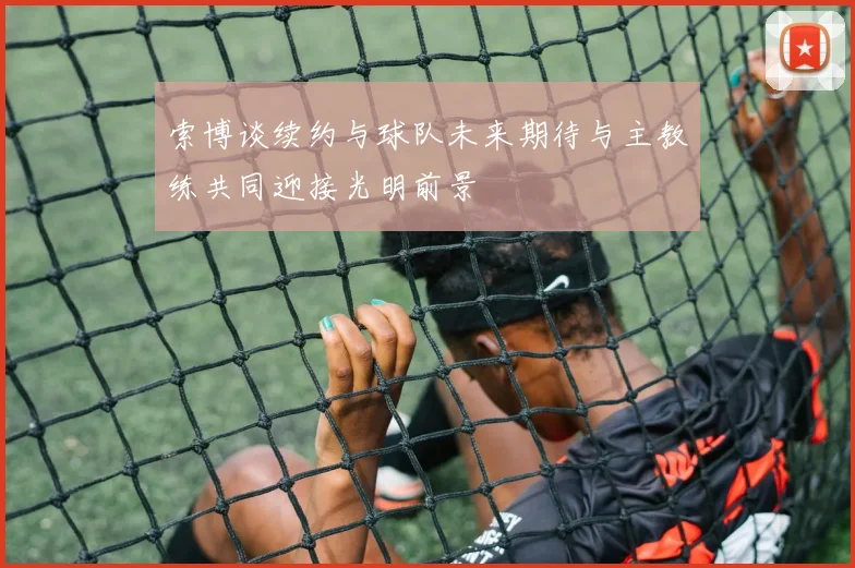 索博谈续约与球队未来期待与主教练共同迎接光明前景