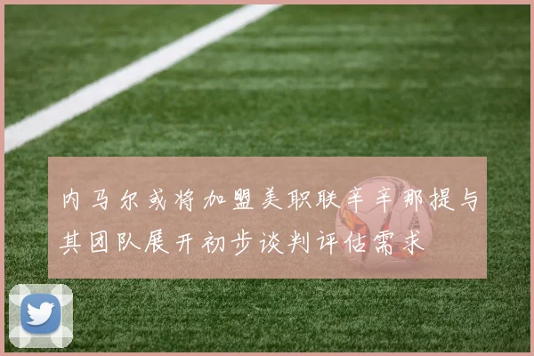 内马尔或将加盟美职联辛辛那提与其团队展开初步谈判评估需求