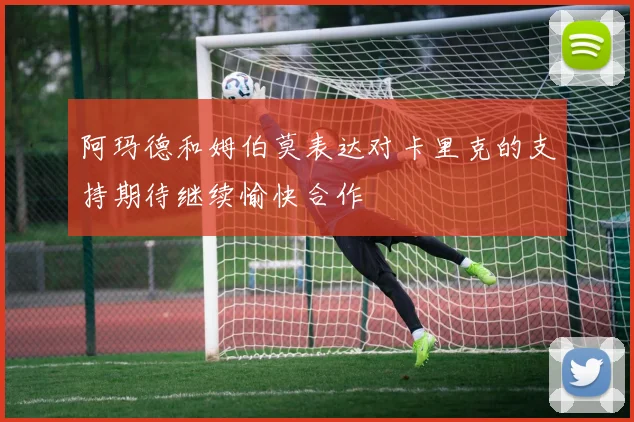 阿玛德和姆伯莫表达对卡里克的支持期待继续愉快合作