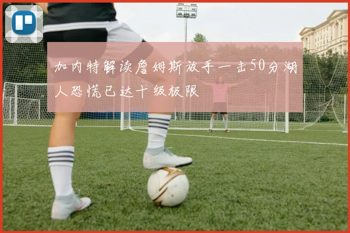 加内特解读詹姆斯放手一击50分湖人恐慌已达十级极限