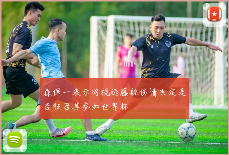 森保一表示将视远藤航伤情决定是否征召其参加世界杯