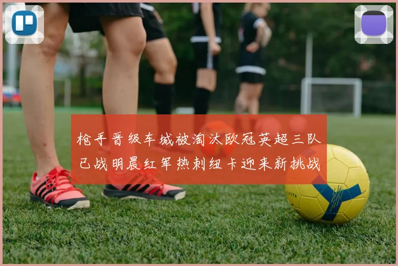 枪手晋级车城被淘汰欧冠英超三队已战明晨红军热刺纽卡迎来新挑战