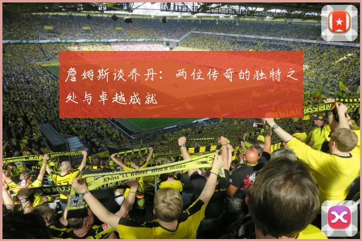 詹姆斯谈乔丹：两位传奇的独特之处与卓越成就