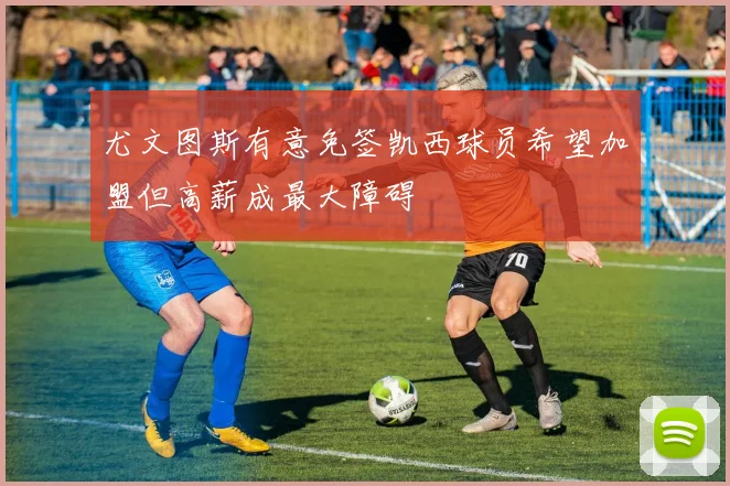 尤文图斯有意免签凯西球员希望加盟但高薪成最大障碍