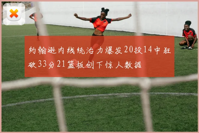 约翰逊内线统治力爆发20投14中狂砍33分21篮板创下惊人数据