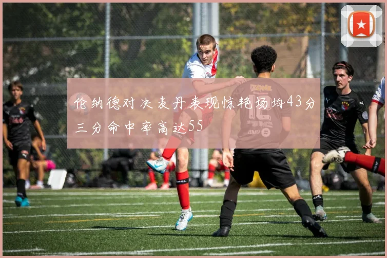伦纳德对决麦丹表现惊艳场均43分三分命中率高达55