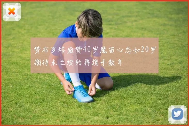 赞布罗塔盛赞40岁魔笛心态如20岁期待米兰续约再携手数年